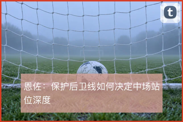 恩佐:保护后卫线如何决定中场站位深度