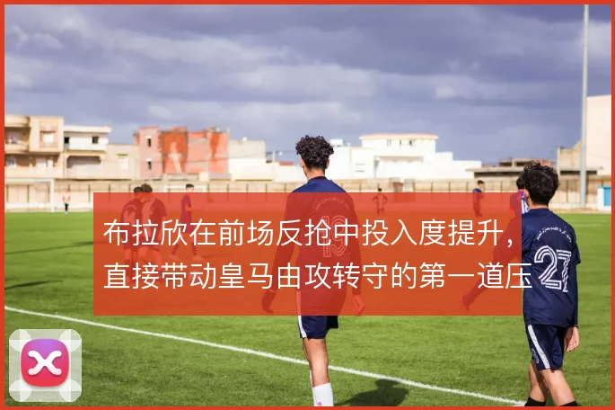 布拉欣在前场反抢中投入度提升，直接带动皇马由攻转守的第一道压迫