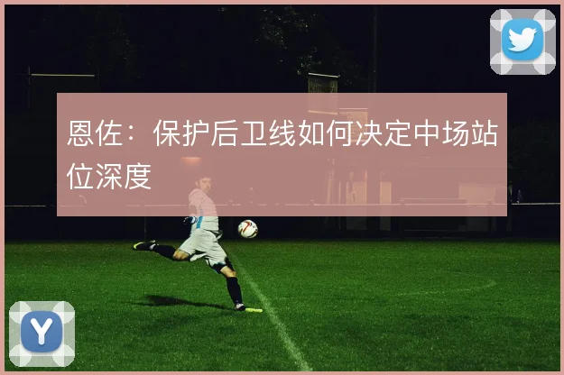 恩佐：保护后卫线如何决定中场站位深度