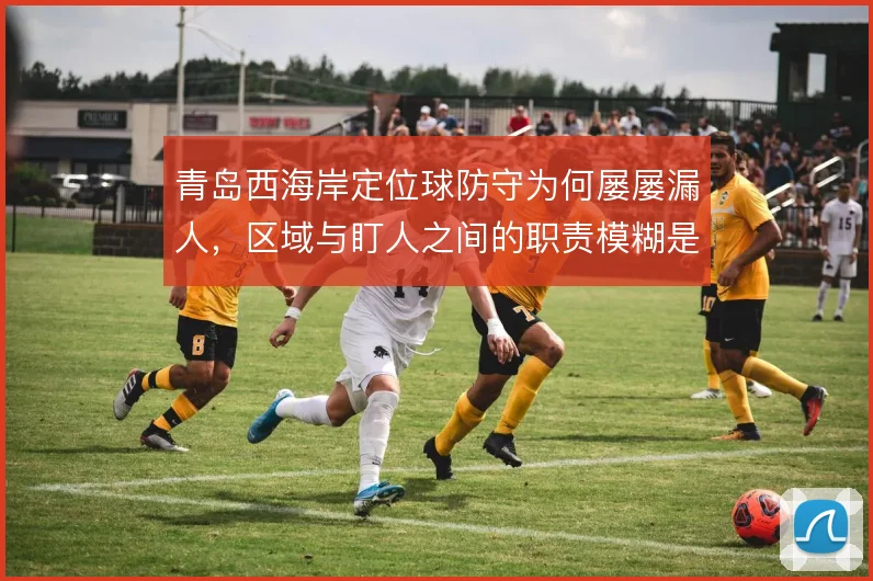 青岛西海岸定位球防守为何屡屡漏人，区域与盯人之间的职责模糊是根源