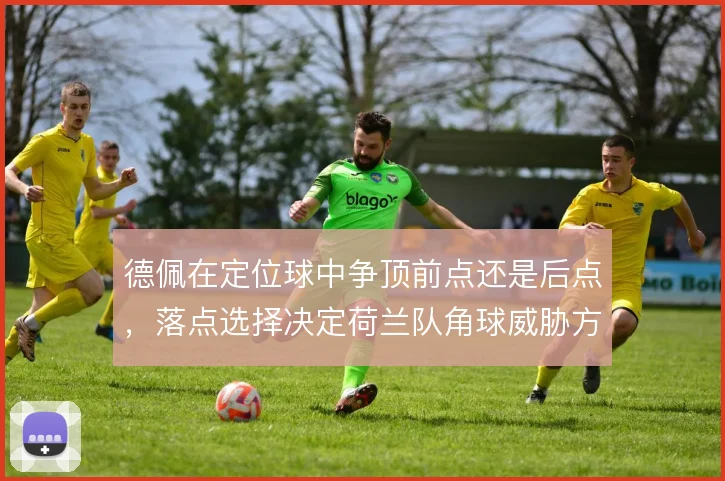 德佩在定位球中争顶前点还是后点,落点选择决定荷兰队角球威胁方向