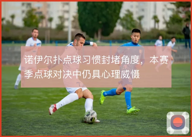 诺伊尔扑点球习惯封堵角度,本赛季点球对决中仍具心理威慑