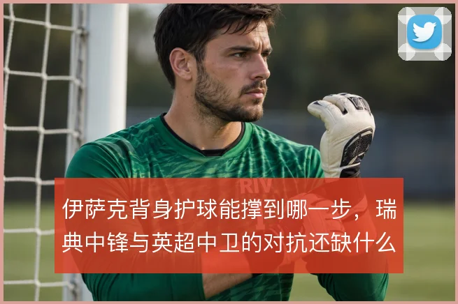 伊萨克背身护球能撑到哪一步,瑞典中锋与英超中卫的对抗还缺什么