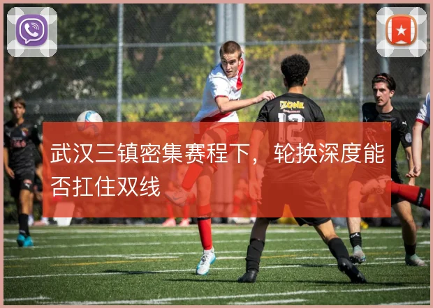 武汉三镇密集赛程下,轮换深度能否扛住双线