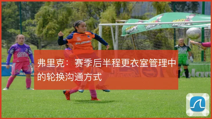 弗里克：赛季后半程更衣室管理中的轮换沟通方式