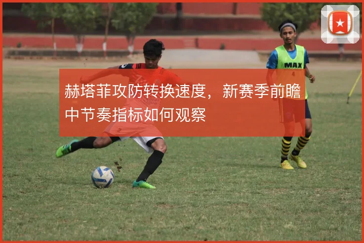 赫塔菲攻防转换速度，新赛季前瞻中节奏指标如何观察