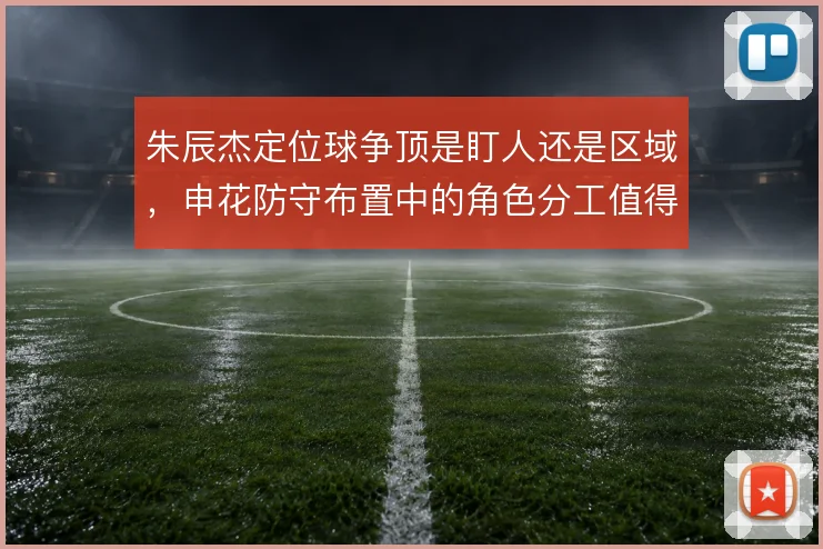 朱辰杰定位球争顶是盯人还是区域，申花防守布置中的角色分工值得细看