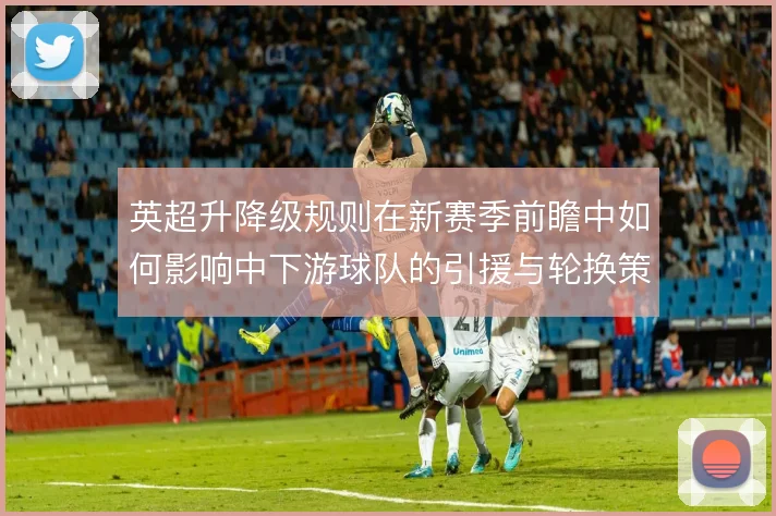 英超升降级规则在新赛季前瞻中如何影响中下游球队的引援与轮换策略
