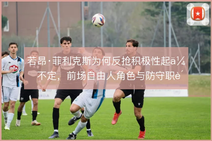 若昂·菲利克斯为何反抢积极性起伏不定,前场自由人角色与防守职责的矛盾