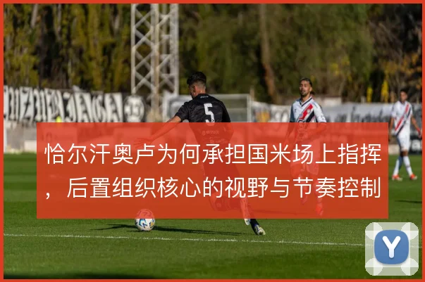恰尔汗奥卢为何承担国米场上指挥，后置组织核心的视野与节奏控制