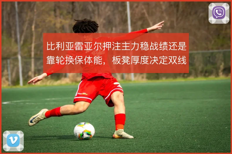 比利亚雷亚尔押注主力稳战绩还是靠轮换保体能,板凳厚度决定双线成色