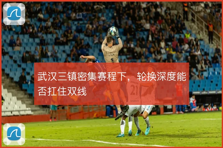 武汉三镇密集赛程下,轮换深度能否扛住双线
